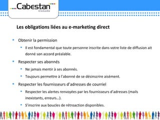 Obtenir la permission Il est fondamental que toute personne inscrite dans votre liste de diffusion ait donné son accord préalable. Respecter ses abonnés Ne jamais mentir à ses abonnés. Toujours permettre à l’abonné de se désinscrire aisément. Respecter les fournisseurs d’adresses de courriel Respecter les alertes renvoyées par les fournisseurs d’adresses (mails inexistants, erreurs…). S’inscrire aux boucles de rétroaction disponibles. Les obligations liées au e-marketing direct 