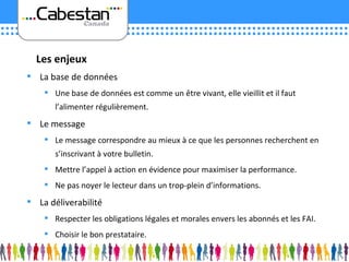 La base de données Une base de données est comme un être vivant, elle vieillit et il faut l’alimenter régulièrement. Le message Le message correspondre au mieux à ce que les personnes recherchent en s’inscrivant à votre bulletin. Mettre l’appel à action en évidence pour maximiser la performance. Ne pas noyer le lecteur dans un trop-plein d’informations. La déliverabilité Respecter les obligations légales et morales envers les abonnés et les FAI. Choisir le bon prestataire. Les enjeux 