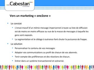 Le constat L’envoi massif d’un même message impersonnel à toute sa liste de diffusion est de moins en moins efficace au vue de la masse de messages à laquelle les gens sont exposés. La segmentation et le ciblage à outrance font chuter la puissance de frappe. La solution Personnaliser le contenu de vos messages Adapter vos communications au profil de chacun de vos abonnés. Tenir compte des préférences et des réactions de chacun. Entrer dans un système transactionnel et scénarisé. Vers un marketing « one2one » 