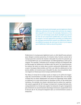 p. 10
L’avènement de hautes technologies permet également d’avoir
différentes sélections de musique selon la division du magasin
dans laquelle on se trouve. Par exemple, Holosonics a mis
au point une technologie audio (Audio Spotlight) qui permet
de créer du son uniquement audible dans une section étroite
du magasin. Une des applications possibles est l’élaboration
de messages promotionnels propres aux différentes allées et
aux différents produits de sorte que le client n’y est exposé
que s’il défile dans l’allée ou devant le produit.
Évidemment, la musique peut également avoir un côté répulsif assez puissant
pour éloigner certaines personnes. En d’autres mots, l’univers sonore de la
marque peut être construit de manière à dissuader d’y entrer les passants qui
ne correspondent pas aux caractéristiques sociodémographiques visées par le
magasin. Par exemple, l’utilisation de la musique classique est fréquente afin
de décourager les adolescents de flâner dans les parcs, les stationnements,
les stations de métro et même dans certains restaurants McDonald’s. Pour
sa part, l’enseigne Abercrombie and Fitch, qui cible les adolescents et les
jeunes adultes, est reconnue pour dissuader les plus vieux de pénétrer dans
ses magasins en faisant jouer de la musique extrêmement forte.
Par ailleurs, le tempo de la musique aurait un impact sur le rythme de magasi-
nage des consommateurs. En effet, lorsqu’ils sont baignés dans une musique
à tempo lent, les clients adopteraient une vitesse de magasinage moins rapide,
se traduisant en un plus grand temps en boutique et donc en des achats plus
nombreux. Par exemple, une étude a démontré que les ventes d’un supermar-
ché avaient augmenté de 38 % lorsque le tempo de la musique était plus lent,
comparativement à un tempo plus rapide. Au restaurant, les gens mangeraient
plus lentement et consommeraient davantage de boissons (augmentant ainsi
la facture de 41 %), lorsqu’ils baignent dans un environnement sonore à
tempo lent.
 