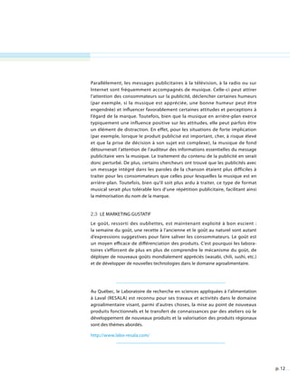 p. 12
Parallèlement, les messages publicitaires à la télévision, à la radio ou sur
Internet sont fréquemment accompagnés de musique. Celle-ci peut attirer
l’attention des consommateurs sur la publicité, déclencher certaines humeurs
(par exemple, si la musique est appréciée, une bonne humeur peut être
engendrée) et influencer favorablement certaines attitudes et perceptions à
l’égard de la marque. Toutefois, bien que la musique en arrière-plan exerce
typiquement une influence positive sur les attitudes, elle peut parfois être
un élément de distraction. En effet, pour les situations de forte implication
(par exemple, lorsque le produit publicisé est important, cher, à risque élevé
et que la prise de décision à son sujet est complexe), la musique de fond
détournerait l’attention de l’auditeur des informations essentielles du message
publicitaire vers la musique. Le traitement du contenu de la publicité en serait
donc perturbé. De plus, certains chercheurs ont trouvé que les publicités avec
un message intégré dans les paroles de la chanson étaient plus difficiles à
traiter pour les consommateurs que celles pour lesquelles la musique est en
arrière-plan. Toutefois, bien qu’il soit plus ardu à traiter, ce type de format
musical serait plus tolérable lors d’une répétition publicitaire, facilitant ainsi
la mémorisation du nom de la marque.
2.3 Le marketing gustatif
Le goût, ressorti des oubliettes, est maintenant exploité à bon escient :
la semaine du goût, une recette à l’ancienne et le goût au naturel sont autant
d’expressions suggestives pour faire saliver les consommateurs. Le goût est
un moyen efficace de différenciation des produits. C’est pourquoi les labora-
toires s’efforcent de plus en plus de comprendre le mécanisme du goût, de
déployer de nouveaux goûts mondialement appréciés (wasabi, chili, sushi, etc.)
et de développer de nouvelles technologies dans le domaine agroalimentaire.
Au Québec, le Laboratoire de recherche en sciences appliquées à l’alimentation
à Laval (RESALA) est reconnu pour ses travaux et activités dans le domaine
agroalimentaire visant, parmi d’autres choses, la mise au point de nouveaux
produits fonctionnels et le transfert de connaissances par des ateliers où le
développement de nouveaux produits et la valorisation des produits régionaux
sont des thèmes abordés.
http://www.labo-resala.com/
 