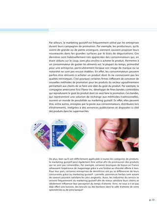 p. 13
Par ailleurs, le marketing gustatif est fréquemment utilisé par les entreprises
durant leurs campagnes de promotion. Par exemple, les producteurs, qu’ils
soient de grande ou de petite envergure, viennent souvent proposer leurs
nouveautés dans les grandes surfaces par le biais de dégustations. Ces
dernières sont habituellement très appréciées des consommateurs qui, en
étant séduits sur le coup, sont plus enclins à acheter le produit. Permettre à
un consommateur de goûter les aliments est, la plupart du temps, primordial
pour une entreprise, particulièrement lorsque son image de marque ou sa
notoriété ne sont pas encore établies. En effet, les consommateurs peuvent
parfois être réticents à acheter un produit dont ils ne connaissent pas les
qualités intrinsèques. C’est pourquoi certaines firmes s’efforcent de concevoir de
nouvelles méthodes de promotion pour les produits du secteur agroalimentaire
permettant aux clients de se faire une idée du goût du produit. Par exemple, la
compagnie américaine First Flavor Inc. développe de fines bandes comestibles
qui reproduisent le goût du produit dont on veut faire la promotion. Ces bandes,
qui représentent une solution de rechange aux méthodes traditionnelles,
ouvrent un monde de possibilités au marketing gustatif. En effet, elles peuvent
être, entre autres, envoyées par la poste aux consommateurs, distribuées lors
d’événements, intégrées à des annonces publicitaires et disposées à côté
des produits dans les supermarchés.
De plus, bien qu’il soit difficilement applicable à toutes les catégories de produits,
le marketing gustatif peut également être utilisé afin de promouvoir des produits
qui ne sont pas comestibles. Par exemple, certaines boutiques de bijoux en France
rehaussent l’expérience de magasinage grâce à une fondue au chocolat offerte à tous.
Pour leur part, certaines entreprises de dentifrices ont pu se différencier de leurs
concurrents grâce au marketing gustatif : cannelle, pommes et herbes sont autant
de saveurs pouvant satisfaire les plus exigeants. Aussi, les industries du service se
servent fréquemment du marketing gustatif afin de mieux satisfaire leurs clients et
idéalement influencer leur perception du temps d’attente. Ainsi, ne vous a-t-on pas
déjà offert une boisson, des biscuits ou des bonbons dans la salle d’attente de votre
optométriste ou de votre banque?
 