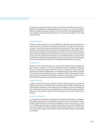 p. 14
À l’opposé, les opinions des clients quant à un produit comestible peuvent être in-
fluencées favorablement ou défavorablement par les autres sens. De là l’importance
d’offrir un produit qui permet de séduire à la fois ces derniers et les papilles gustatives.
Les exemples suivants permettent d’illustrer les interactions possibles entre le goût
et les autres sens.
Le goût et la couleur
L’influence de la couleur est sans aucun doute l’une des dimensions de l’interaction
entre le goût et la vision les plus étudiées. Une étude sur le sujet a démontré que,
lorsque la couleur des boissons était dissimulée, seulement 20 % des saveurs étaient
identifiées correctement par les participants, comparativement à l’ensemble des sa-
veurs lorsque la couleur des breuvages était accessible. À l’inverse, lorsque la couleur
de la boisson était délibérément manipulée de sorte qu’une boisson à la cerise était
orange, 40 % des répondants affirmaient que cette dernière était à l’orange. Aussi,
les recherches s’entendent en général pour dire qu’une augmentation dans l’intensité
de la couleur du produit est associée à un accroissement dans l’intensité de son goût.
Le goût et le son
Quelle est votre réaction lorsque vous ouvrez une bouteille de boisson gazeuse et
que le fameux « pschitt » ne se fait pas entendre? Il est fort probable que l’absence
de ce son nuise à la perception que vous avez de sa fraîcheur et de son goût. Des
chercheurs ont étudié ce phénomène et ont remarqué que le fait de changer l’intensité
et la fréquence du son produit lorsqu’une croustille est mâchée influençait la fraîcheur
perçue de cette dernière. En effet, l’étude mentionne, entre autres, que plus ce son
était fort, plus les participants percevaient la croustille comme étant fraîche.
Le goût et le toucher
Le type de stimulus tactiles peut influencer le goût de certaines personnes, notamment
celles qui présentent un fort besoin de toucher les objets. En effet, il semble que les
caractéristiques tactiles d’un verre influencent la perception du goût. Par exemple, de
l’eau consommée à partir d’un verre jetable ferme et solide serait jugée de meilleur
goût que de l’eau sirotée à même un verre jetable plus mince et peu solide dans sa
structure.
Le goût et les ingrédients
La manière dont l’information nutritionnelle d’un produit est présentée ou interprétée
peut également influencer la perception du goût. Ainsi, les consommateurs suppo-
seraient implicitement que les aliments catégorisés comme mauvais pour la santé
ont un meilleur goût que ceux considérés comme bons pour la santé. Parallèlement,
une étude a établi qu’un paquet de bœuf haché étiqueté maigre à 75 % était évalué
comme étant plus maigre et de meilleure qualité que lorsqu’il affichait une étiquette
25 % de gras.
 