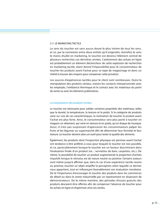 p. 15
2.4 Le marketing tactile
Le sens du toucher est sans aucun doute le plus intime de tous les sens,
et ce, par la connexion entre deux entités qu’il engendre. Autrefois le sens
le moins étudié en marketing, le toucher est devenu l’élément central de
plusieurs recherches ces dernières années. L’avènement des achats en ligne
est probablement un élément déclencheur de cette explosion de recherches
en marketing tactile, étant donné l’impossibilité pour le consommateur de
toucher les produits avant l’achat pour ce type de magasinage et donc un
intérêt à trouver des moyens pour compenser cette privation.
Les sources d’expériences tactiles pour le client sont nombreuses. Outre la
manipulation des produits vendus, notons les contacts interpersonnels avec
les employés, l’ambiance thermique et le contact avec les matériaux du point
de vente ou avec les éléments publicitaires.
La manipulation des produits vendus
Le toucher est nécessaire pour valider certaines propriétés des matériaux, telles
que la dureté, la température, la texture et le poids. Si la catégorie de produits
varie sur une de ces caractéristiques, la motivation de toucher le produit avant
l’achat est plus forte. Ainsi, le consommateur sera plus porté à toucher en
magasin un vêtement, qui varie en texture et en poids, qu’un disque de musique.
Aussi, il n’est pas surprenant d’apercevoir les consommateurs palper les
fruits et les légumes au supermarché afin de déterminer leur fermeté et leur
texture. Le toucher devient alors un outil pour tester la qualité des aliments.
Également, les produits dont l’inspection physique est permise avant l’achat
ont tendance à être préférés à ceux pour lesquels le toucher est non possible,
et ce, particulièrement lorsque le toucher est un facteur discriminant dans
l’évaluation finale d’un produit (ex. : serviettes de bain, carpettes, etc.). De
même, la possibilité de toucher un produit augmenterait la proportion d’achats
impulsifs lorsque le stimulus est de nature neutre ou positive. Certains auteurs
vont même jusqu’à affirmer que, dans le cas d’une expérience tactile neutre
ou positive, toucher un objet amplifie la perception selon laquelle ce dernier
nous appartient, tout en influençant favorablement son évaluation monétaire.
De là l’importance d’encourager le toucher des produits dans les commerces
de détail ou dans la vente industrielle par un représentant en disposant de
démonstrateurs. De la même manière, des périodes d’essais gratuits des
produits devraient être offertes afin de compenser l’absence de toucher pour
les achats en ligne et d’optimiser ainsi ces ventes.
 