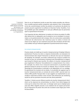 p. 16
Dans le cas où l’expérience tactile ne peut être rendue possible, des informa-
tions visuelles peuvent parfois compenser cette absence. Ainsi, la description
écrite des caractéristiques tactiles du produit ou la présence de photos du
produit peuvent augmenter la confiance et favoriser l’achat. Toutefois, il est
fort probable que cette substitution ne sera pas suffisante pour les personnes
ayant un grand besoin de toucher.
Il est important de bien sélectionner la matière et la forme du produit. En effet,
elles doivent être en adéquation avec le produit en soi et renseigner le consom-
mateur sur le positionnement de la marque. Ainsi, les constructeurs automobiles
s’efforcent de sélectionner des matériaux pour le volant, le levier de
vitesse et les sièges qui non seulement procurent des sensations de bien-être
et de solidité, mais qui renforcent également le positionnement de la marque.
Les contacts interpersonnels
D’autres études ont établi que le toucher interpersonnel par l’employé influence
positivement l’humeur du client, sa réponse émotionnelle, son évaluation de
l’environnement dans lequel l’interaction se déroule ainsi que son évaluation
de l’employé. Par exemple, une étude a démontré que, lorsqu’un vendeur les
touchait au bras, les consommateurs évaluaient plus favorablement le magasin
que lorsqu’ils n’étaient pas touchés. Par ailleurs, le toucher interpersonnel
peut également influencer favorablement le comportement d’un client.
Par exemple, les clients d’un restaurant donneraient un pourboire plus
généreux lorsque le serveur les touche sur l’épaule. Aussi, le toucher inciterait
davantage les consommateurs à participer à une dégustation ou à un sondage.
En généralisant les résultats de ces études, il est possible de supposer que le
toucher interpersonnel dans un contexte de vente en B2B1
pourrait avoir ces
mêmes effets positifs. Pourquoi donc ne pas suggérer aux représentants ou aux
vendeurs industriels d’utiliser à bon escient cette dimension du marketing
tactile lors de leur prochaine rencontre avec des clients potentiels?
Toutefois, il n’existe aucune influence positive du toucher interpersonnel client/
client sur les réponses du consommateur ou client. Il est même logique de
croire que le contact d’un client avec un étranger (autre qu’un employé) peut
avoir des effets négatifs associés à une violation de son espace personnel.
De là l’importance de prévoir des zones de circulation assez larges pour éviter
les bousculades.
1
L’expression
« business to business »
(B2B) désigne l’ensemble
des activités d’une
entreprise s’adressant à
une clientèle d’entreprises
ou d’organisations.
 