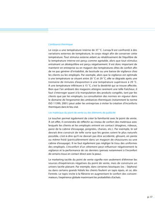 p. 17
L’ambiance thermique
Le corps a une température interne de 37 ˚C. Lorsqu’il est confronté à des
variations externes de température, le corps réagit afin de conserver cette
température. Tout stimulus externe aidant au rétablissement de l’équilibre de
la température interne est perçu comme agréable, alors que tout stimulus
entraînant un déséquilibre est perçu négativement. Il est donc important de
maintenir en entreprise ou en magasin des températures dites de confort afin
de ne pas générer d’irritabilité, de lassitude ou une baisse de vigilance chez
les clients ou les employés. Par exemple, alors que la vigilance est optimale
à une température se situant entre 20 ˚C et 29 ˚C, elle se dégrade après une
trentaine de minutes d’exposition à une température supérieure à 29 ˚C.
À une température inférieure à 13 ˚C, c’est la dextérité qui se trouve affectée.
Bien que l’air ambiant des magasins atteigne rarement une telle fraîcheur, il
faut s’interroger quant à la manipulation des produits congelés, tant par les
clients que par les employés. La consultation des normes en vigueur dans
le domaine de l’ergonomie des ambiances thermiques (notamment la norme
ISO 11399, 2001) peut aider les entreprises à éviter la création d’inconforts
thermiques dans le lieu visé.
Les matériaux du point de vente ou des éléments de publicité
Le toucher permet également de créer la familiarité avec le point de vente.
À cet effet, il conviendra de réfléchir au niveau de confort des matériaux avec
lesquels les clients et les employés entrent en contact (étagères, rideaux,
paroi de la cabine d’essayage, poignées, chaises, etc.). Par exemple, le sol
devrait être construit de telle sorte que les gestes soient le plus naturels
possible, c’est-à-dire qu’il ne devrait pas être accidenté, glissant, en pente
ou même froid (particulièrement dans un magasin de chaussures ou une
cabine d’essayage). Il ne faut également pas négliger le tissu des uniformes
des employés. L’inconfort d’un vêtement peut influencer négativement la
vigilance et la performance de ces derniers (pensez notamment à l’inconfort
de certains tissus en contact direct avec la peau).
Le marketing tactile du point de vente signifie non seulement d’éliminer les
sources d’expériences négatives du point de vente, mais de construire un
univers tactile plaisant. Par exemple, dans certaines boutiques (ex. : Séphora)
ou dans certains grands hôtels les clients foulent un tapis épais, et ce, dès
l’entrée. Le tapis invite à la flânerie en augmentant le confort des consom-
mateurs, l’expérience globale maximisant les probabilités d’achats.
 
