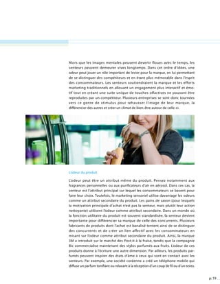 p. 19
Alors que les images mentales peuvent devenir floues avec le temps, les
senteurs peuvent demeurer vives longtemps. Dans cet ordre d’idées, une
odeur peut jouer un rôle important de levier pour la marque, en lui permettant
de se distinguer des compétiteurs et en étant plus mémorable dans l’esprit
des consommateurs. Les senteurs soutiendraient la marque et les efforts
marketing traditionnels en allouant un engagement plus interactif et émo-
tif tout en créant une suite unique de touches olfactives ne pouvant être
reproduites par un compétiteur. Plusieurs entreprises se sont donc tournées
vers ce genre de stimulus pour rehausser l’image de leur marque, la
différencier des autres et créer un climat de bien-être autour de celle-ci.
L’odeur du produit
L’odeur du produit
L’odeur peut être un attribut même du produit. Pensez notamment aux
fragrances personnelles ou aux purificateurs d’air en aérosol. Dans ces cas, la
senteur est l’attribut principal sur lequel les consommateurs se basent pour
faire leur choix. Toutefois, le marketing sensoriel utilise davantage les odeurs
comme un attribut secondaire du produit. Les pains de savon (pour lesquels
la motivation principale d’achat n’est pas la senteur, mais plutôt leur action
nettoyante) utilisent l’odeur comme attribut secondaire. Dans un monde où
la fonction utilitaire du produit est souvent standardisée, la senteur devient
importante pour différencier sa marque de celle des concurrents. Plusieurs
fabricants de produits dont l’achat est banalisé tentent ainsi de se distinguer
des concurrents et de créer un lien affectif avec les consommateurs en
misant sur l’odeur comme attribut secondaire du produit. Ainsi, la marque
3M a introduit sur le marché des Post-it à la fraise, tandis que la compagnie
Bic commercialise maintenant des stylos parfumés aux fruits. L’odeur de ces
produits donne à l’écriture une autre dimension. Par ailleurs, les produits par-
fumés peuvent inspirer des états d’âme à ceux qui sont en contact avec les
senteurs. Par exemple, une société coréenne a créé un téléphone mobile qui
diffuse un parfum tonifiant ou relaxant à la réception d’un coup de fil ou d’un texto.
 