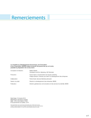 p. 2
Le ministère du Développement économique, de l’Innovation
et de l’Exportation (MDEIE) désire remercier les personnes qui ont rendu
possible la préparation de ce document :
Conception et rédaction :	 Mylène Rajotte
	 Candidate à la M.Sc. Marketing, HEC Montréal
Production :	 France Garon | Coordonnatrice de l’équipe marketing
	 Philippe Saindon | Directeur par intérim au Développement des entreprises
Collaboration :	 Patrick Burle, Senscity Marketing Sensoriel
Gestion du projet :	 Direction du développement des entreprises, MDEIE
Publication :	 Direction générale des communications et des services à la clientèle, MDEIE
Dépôt légal, 4e
trimestre 2010
Bibliothèque nationale du Québec
ISBN : 978-2-550-59649-3 (PDF)
© Gouvernement du Québec, 2010
Toute reproduction de ce document est autorisée avec mention de la source.
L’emploi du genre masculin pour désigner des personnes, des titres et des fonctions
se fait sans discrimination et n’a pour but que de faciliter la lecture du texte.
Remerciements
 