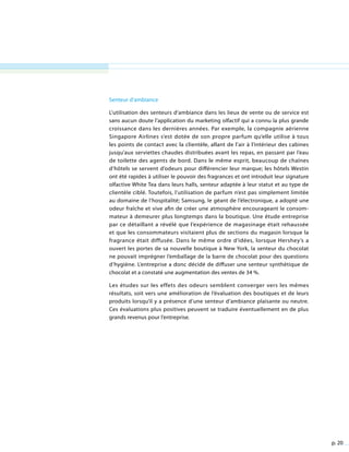 p. 20
Senteur d’ambiance
L’utilisation des senteurs d’ambiance dans les lieux de vente ou de service est
sans aucun doute l’application du marketing olfactif qui a connu la plus grande
croissance dans les dernières années. Par exemple, la compagnie aérienne
Singapore Airlines s’est dotée de son propre parfum qu’elle utilise à tous
les points de contact avec la clientèle, allant de l’air à l’intérieur des cabines
jusqu’aux serviettes chaudes distribuées avant les repas, en passant par l’eau
de toilette des agents de bord. Dans le même esprit, beaucoup de chaînes
d’hôtels se servent d’odeurs pour différencier leur marque; les hôtels Westin
ont été rapides à utiliser le pouvoir des fragrances et ont introduit leur signature
olfactive White Tea dans leurs halls, senteur adaptée à leur statut et au type de
clientèle ciblé. Toutefois, l’utilisation de parfum n’est pas simplement limitée
au domaine de l’hospitalité; Samsung, le géant de l’électronique, a adopté une
odeur fraîche et vive afin de créer une atmosphère encourageant le consom-
mateur à demeurer plus longtemps dans la boutique. Une étude entreprise
par ce détaillant a révélé que l’expérience de magasinage était rehaussée
et que les consommateurs visitaient plus de sections du magasin lorsque la
fragrance était diffusée. Dans le même ordre d’idées, lorsque Hershey’s a
ouvert les portes de sa nouvelle boutique à New York, la senteur du chocolat
ne pouvait imprégner l’emballage de la barre de chocolat pour des questions
d’hygiène. L’entreprise a donc décidé de diffuser une senteur synthétique de
chocolat et a constaté une augmentation des ventes de 34 %.
Les études sur les effets des odeurs semblent converger vers les mêmes
résultats, soit vers une amélioration de l’évaluation des boutiques et de leurs
produits lorsqu’il y a présence d’une senteur d’ambiance plaisante ou neutre.
Ces évaluations plus positives peuvent se traduire éventuellement en de plus
grands revenus pour l’entreprise.
 