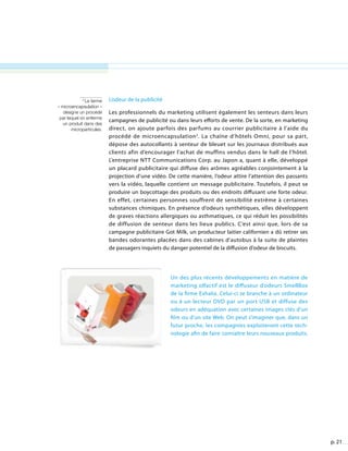 p. 21
L’odeur de la publicité
Les professionnels du marketing utilisent également les senteurs dans leurs
campagnes de publicité ou dans leurs efforts de vente. De la sorte, en marketing
direct, on ajoute parfois des parfums au courrier publicitaire à l’aide du
procédé de microencapsulation2
. La chaîne d’hôtels Omni, pour sa part,
dépose des autocollants à senteur de bleuet sur les journaux distribués aux
clients afin d’encourager l’achat de muffins vendus dans le hall de l’hôtel.
L’entreprise NTT Communications Corp. au Japon a, quant à elle, développé
un placard publicitaire qui diffuse des arômes agréables conjointement à la
projection d’une vidéo. De cette manière, l’odeur attire l’attention des passants
vers la vidéo, laquelle contient un message publicitaire. Toutefois, il peut se
produire un boycottage des produits ou des endroits diffusant une forte odeur.
En effet, certaines personnes souffrent de sensibilité extrême à certaines
substances chimiques. En présence d’odeurs synthétiques, elles développent
de graves réactions allergiques ou asthmatiques, ce qui réduit les possibilités
de diffusion de senteur dans les lieux publics. C’est ainsi que, lors de sa
campagne publicitaire Got Milk, un producteur laitier californien a dû retirer ses
bandes odorantes placées dans des cabines d’autobus à la suite de plaintes
de passagers inquiets du danger potentiel de la diffusion d’odeur de biscuits.
2
Le terme
« microencapsulation »
désigne un procédé
par lequel on enferme
un produit dans des
microparticules.
Un des plus récents développements en matière de
marketing olfactif est le diffuseur d’odeurs SmellBox
de la firme Exhalia. Celui-ci se branche à un ordinateur
ou à un lecteur DVD par un port USB et diffuse des
odeurs en adéquation avec certaines images clés d’un
film ou d’un site Web. On peut s’imaginer que, dans un
futur proche, les compagnies exploiteront cette tech-
nologie afin de faire connaître leurs nouveaux produits.
 