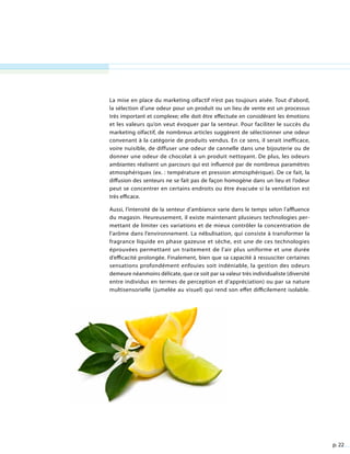 p. 22
La mise en place du marketing olfactif n’est pas toujours aisée. Tout d’abord,
la sélection d’une odeur pour un produit ou un lieu de vente est un processus
très important et complexe; elle doit être effectuée en considérant les émotions
et les valeurs qu’on veut évoquer par la senteur. Pour faciliter le succès du
marketing olfactif, de nombreux articles suggèrent de sélectionner une odeur
convenant à la catégorie de produits vendus. En ce sens, il serait inefficace,
voire nuisible, de diffuser une odeur de cannelle dans une bijouterie ou de
donner une odeur de chocolat à un produit nettoyant. De plus, les odeurs
ambiantes réalisent un parcours qui est influencé par de nombreux paramètres
atmosphériques (ex. : température et pression atmosphérique). De ce fait, la
diffusion des senteurs ne se fait pas de façon homogène dans un lieu et l’odeur
peut se concentrer en certains endroits ou être évacuée si la ventilation est
très efficace.
Aussi, l’intensité de la senteur d’ambiance varie dans le temps selon l’affluence
du magasin. Heureusement, il existe maintenant plusieurs technologies per-
mettant de limiter ces variations et de mieux contrôler la concentration de
l’arôme dans l’environnement. La nébulisation, qui consiste à transformer la
fragrance liquide en phase gazeuse et sèche, est une de ces technologies
éprouvées permettant un traitement de l’air plus uniforme et une durée
d’efficacité prolongée. Finalement, bien que sa capacité à ressusciter certaines
sensations profondément enfouies soit indéniable, la gestion des odeurs
demeure néanmoins délicate, que ce soit par sa valeur très individualiste (diversité
entre individus en termes de perception et d’appréciation) ou par sa nature
multisensorielle (jumelée au visuel) qui rend son effet difficilement isolable.
 