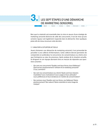 p. 23
LES SEPT ÉTAPES D’UNE DÉMARCHE
DE MARKETING SENSORIEL
3.
Bien que la créativité soit essentielle dans la mise en œuvre d’une stratégie de
marketing sensoriel distincte de celle des concurrents, il est de mise qu’une
certaine rigueur soit également respectée dans la démarche. Voici quelques
pistes afin de mieux structurer cette dernière.
3.1 Analyser la situation actuelle
Avant d’entamer une démarche de marketing sensoriel, il est primordial de
procéder à une collecte d’informations. Cette collecte devrait permettre de
comprendre en profondeur la concurrence, les consommateurs ou clients ainsi
que l’entreprise au cœur du processus. Après analyse de la situation actuelle,
le dirigeant et son équipe devraient être en mesure de répondre aux ques-
tions suivantes :
•	 Qui sont nos concurrents? Quelles sont leurs forces, leurs faiblesses?
Quel est leur positionnement? Utilisent-ils le marketing sensoriel?
Si oui, comment?
•	 Qui sont nos consommateurs ou clients? Quels sont leurs besoins
insatisfaits? Leurs motivations? Leurs usages et leurs attitudes?
Leurs préférences et leurs tendances en matière de consommation?
•	 Qui sommes-nous? Quelles sont nos forces, nos faiblesses? Notre
positionnement? Nos valeurs? Notre notoriété et notre image de
marque?
Analyse Objectifs Traduction Contraintes Validation Mise en œuvre Entretien
 