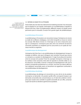 p. 24
3.2 Définir les objectifs à atteindre
Avant d’aller plus loin dans leur démarche de marketing sensoriel, il est nécessaire
que le dirigeant et son équipe s’interrogent sur la problématique à laquelle ils
doivent faire face. Selon la problématique, différents moyens ou études seront
pertinents pour la résoudre. Il existe trois grands types de problématiques.
La problématique d’innovation
La problématique d’innovation est rencontrée lorsque l’entreprise est encore
au stade de la réflexion stratégique, c’est-à-dire lorsqu’elle se trouve en amont
du concept. Elle désire innover et s’interroge sur la voie à emprunter pour
agir en conséquence. L’entreprise peut donc être à la recherche de besoins
sensoriels insatisfaits ou inexplorés par les concurrents ou en quête de nou-
veaux marchés ou segments.
La problématique de développement
L’entreprise doit faire face à une problématique de développement lorsque la
stratégie est définie, mais que le dirigeant veut connaître l’accueil que recevra
un concept ou un produit en développement. Il s’agit d’une phase de transition
entre le concept et le produit3
final. Par exemple, l’entreprise s’interroge sur
les meilleurs choix sensoriels à faire afin de rejoindre la clientèle ciblée ou sur
les directives sensorielles à donner à l’équipe de développement afin que le
produit corresponde parfaitement au concept. Une firme qui désire effectuer
une validation sensorielle avant un lancement est également confrontée à
une problématique de développement.
La problématique de pilotage
La problématique de pilotage est rencontrée au cours de la vie du produit.
L’entreprise se demande si le produit qu’elle offre correspond toujours aux
demandes sensorielles des consommateurs ou s’il doit être amélioré. L’entre-
prise peut vouloir ainsi contrôler la qualité sensorielle de son offre, conserver
sa part de marché ou étendre la gamme de ses produits.
3
Le terme « produit » tel
qu’il est utilisé à l’étape 3.2 fait
également référence aux termes
« lieu de vente » et « publicité ».
Seul le terme produit a été employé ici
afin de faciliter la lecture.
Analyse Objectifs Traduction Contraintes Validation Mise en œuvre Entretien
 