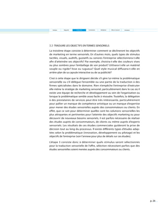 p. 26
Analyse Objectifs Traduction Contraintes Validation Mise en œuvre
3.3 Traduire les objectifs en termes sensoriels
La troisième étape consiste à déterminer comment se déclineront les objectifs
de marketing en terme sensoriels. En d’autres mots, quels types de stimulus
tactiles, visuels, auditifs, gustatifs ou sonores l’entreprise sélectionnera-t-elle
afin d’atteindre ses objectifs? Par exemple, choisira-t-elle des couleurs vives
ou plus sombres pour l’emballage de son produit? Utilisera-t-elle un matériel
souple ou rigide? lisse ou rugueux? Quel style musical diffusera-t-elle en
arrière-plan de sa capsule interactive ou de sa publicité?
C’est à cette étape que le dirigeant décide s’il gère lui-même la problématique
sensorielle ou s’il délègue l’ensemble ou une partie de la traduction à des
firmes spécialisées dans le domaine. Rien n’empêche l’entreprise d’exécuter
elle-même la stratégie de marketing sensoriel, particulièrement dans le cas où il
existe une équipe de recherche et développement au sein de l’organisation ou
lorsque la problématique semble assez facile à résoudre. Toutefois, la délégation
à des prestataires de services peut être très intéressante, particulièrement
pour pallier un manque de compétence artistique ou un manque d’expertise
pour mener des études sensorielles auprès des consommateurs ou clients. En
effet, que ce soit pour déterminer quelles sont les solutions sensorielles les
plus attrayantes et pertinentes pour l’atteinte des objectifs marketing ou pour
découvrir de nouveaux besoins sensoriels, il est parfois nécessaire de réaliser
des études auprès de consommateurs, de clients ou même auprès d’experts
sensoriels. Les résultats de ces études commerciales guideront la prise de
décision tout au long du processus. Il existe différents types d’études adap-
tées selon la problématique (innovation, développement ou pilotage) et les
objectifs de l’entreprise (voir l’annexe pour plus de détails sur ces études).
L’étape 3 consiste donc à déterminer quels stimulus seront sélectionnés
pour la traduction sensorielle de l’offre, sélection nécessitant parfois que des
études sensorielles soient menées auprès des consommateurs ou clients.
Entretien
 