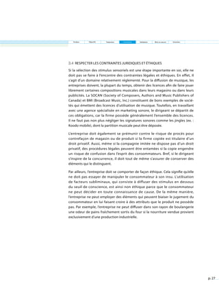 p. 27
3.4 Respecter les contraintes juridiques et éthiques
Si la sélection des stimulus sensoriels est une étape importante en soi, elle ne
doit pas se faire à l’encontre des contraintes légales et éthiques. En effet, il
s’agit d’un domaine relativement réglementé. Pour la diffusion de musique, les
entreprises doivent, la plupart du temps, obtenir des licences afin de faire jouer
librement certaines compositions musicales dans leurs magasins ou dans leurs
publicités. La SOCAN (Society of Composers, Authors and Music Publishers of
Canada) et BMI (Broadcast Music, Inc.) constituent de bons exemples de socié-
tés qui émettent des licences d’utilisation de musique. Toutefois, en travaillant
avec une agence spécialisée en marketing sonore, le dirigeant se départit de
ces obligations, car la firme possède généralement l’ensemble des licences.
Il ne faut pas non plus négliger les signatures sonores comme les jingles (ex. :
Koodo mobile), dont la partition musicale peut être déposée.
L’entreprise doit également se prémunir contre le risque de procès pour
contrefaçon de magasin ou de produit si la firme copiée est titulaire d’un
droit privatif. Aussi, même si la compagnie imitée ne dispose pas d’un droit
privatif, des procédures légales peuvent être entamées si la copie engendre
un risque de confusion dans l’esprit des consommateurs. Bref, si le dirigeant
s’inspire de la concurrence, il doit tout de même s’assurer de conserver des
éléments qui le distinguent.
Par ailleurs, l’entreprise doit se comporter de façon éthique. Cela signifie qu’elle
ne doit pas essayer de manipuler le consommateur à son insu. L’utilisation
de facteurs subliminaux, qui consiste à diffuser des stimulus en dessous
du seuil de conscience, est ainsi non éthique parce que le consommateur
ne peut décider en toute connaissance de cause. De la même manière,
l’entreprise ne peut employer des éléments qui peuvent biaiser le jugement du
consommateur en lui faisant croire à des attributs que le produit ne possède
pas. Par exemple, l’entreprise ne peut diffuser dans son rayon de boulangerie
une odeur de pains fraîchement sortis du four si la nourriture vendue provient
exclusivement d’une production industrielle.
Analyse Objectifs Traduction Contraintes Validation Mise en œuvre Entretien
 