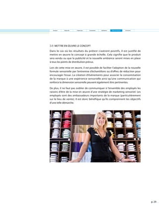 p. 29
3.6 Mettre en œuvre le concept
Dans le cas où les résultats du prétest s’avèrent positifs, il est justifié de
mettre en œuvre le concept à grande échelle. Cela signifie que le produit
sera vendu ou que la publicité et la nouvelle ambiance seront mises en place
à tous les points de distribution prévus.
Lors de cette mise en œuvre, il est possible de faciliter l’adoption de la nouvelle
formule sensorielle par l’entremise d’échantillons ou d’offres de réduction pour
encourager l’essai. La création d’événements pour associer la consommation
de la marque à une expérience sensorielle ainsi qu’une communication qui
renforce la dimension sensorielle peuvent également être pertinentes.
De plus, il ne faut pas oublier de communiquer à l’ensemble des employés les
raisons d’être de la mise en œuvre d’une stratégie de marketing sensoriel. Les
employés sont des ambassadeurs importants de la marque (particulièrement
sur le lieu de vente); il est donc bénéfique qu’ils comprennent les objectifs
d’une telle démarche.
Analyse Objectifs Traduction Contraintes Validation Mise en œuvre Entretien
 