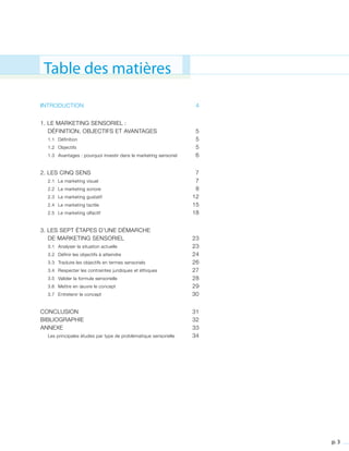 p. 3
Table des matières
INTRODUCTION	 4
1. LE MARKETING SENSORIEL :
	 DÉFINITION, OBJECTIFS ET AVANTAGES	 5
	 1.1 	 Définition	 5
	 1.2 	 Objectifs	 5
	 1.3 	 Avantages : pourquoi investir dans le marketing sensoriel	 6
2. LES CINQ SENS	 7
	 2.1 	 Le marketing visuel	 7
	 2.2 	 Le marketing sonore	 8
	 2.3 	 Le marketing gustatif	 12
	 2.4 	 Le marketing tactile	 15
	 2.5	 Le marketing olfactif	 18
3. LES SEPT ÉTAPES D’UNE DÉMARCHE
	 DE MARKETING SENSORIEL	 23
	 3.1 	 Analyser la situation actuelle	 23
	 3.2 	 Définir les objectifs à atteindre	 24
	 3.3 	 Traduire les objectifs en termes sensoriels	 26
	 3.4 	 Respecter les contraintes juridiques et éthiques	 27
	 3.5 	 Valider la formule sensorielle	 28
	 3.6 	 Mettre en œuvre le concept	 29
	 3.7 	 Entretenir le concept	 30		
CONCLUSION	 31
BIBLIOGRAPHIE	 32
ANNEXE	 33
	 Les principales études par type de problématique sensorielle	 34
 