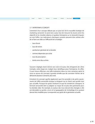 p. 30
Analyse Objectifs Traduction Contraintes Validation EntretienMise en œuvre
3.7 Entretenir le concept
L’entretien d’un concept débute par un post-test de la nouvelle stratégie de
marketing sensoriel. Ce post-test a pour but de mesurer les écarts entre les
objectifs et les résultats obtenus et guidera l’entreprise sur la nécessité d’ajuster
ou non l’offre. Les indicateurs classiques suivants peuvent être utilisés afin
de se faire une idée sur l’efficacité de la stratégie :
•	 taux d’essai
•	 taux de rachat
•	 satisfaction générale de la clientèle
•	 sommes dépensées par achat
•	 taux de prescription
•	 durée entre deux achats
Souvent négligée étant donné son coût et la peur des dirigeants de s’être
trompés, cette étape est, malgré tout, bénéfique pour l’entreprise. En effet,
il vaut mieux effectuer une telle évaluation deux ou trois semaines après la
mise en œuvre du concept à grande échelle que de constater l’échec de la
démarche plusieurs semaines plus tard.
Entretenir le concept signifie également que l’on procède à de petits ajuste-
ments de l’offre sensorielle lorsque le dirigeant (ou le client) sent qu’elle n’est
pas actuelle. Puisque les goûts évoluent et que les tendances changent, la
formule sensorielle doit s’y adapter au risque de ne plus être pertinente pour
la clientèle cible. Par exemple, la couleur des murs devrait être changée si elle
est démodée ou qu’elle a terni et la typographie de l’emballage d’un produit
devrait être modifiée pour correspondre aux goûts de la génération actuelle.
 