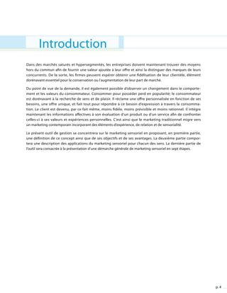 p. 4
Introduction
Dans des marchés saturés et hypersegmentés, les entreprises doivent maintenant trouver des moyens
hors du commun afin de fournir une valeur ajoutée à leur offre et ainsi la distinguer des marques de leurs
concurrents. De la sorte, les firmes peuvent espérer obtenir une fidélisation de leur clientèle, élément
dorénavant essentiel pour la conservation ou l’augmentation de leur part de marché.
Du point de vue de la demande, il est également possible d’observer un changement dans le comporte-
ment et les valeurs du consommateur. Consommer pour posséder perd en popularité; le consommateur
est dorénavant à la recherche de sens et de plaisir. Il réclame une offre personnalisée en fonction de ses
besoins, une offre unique, et fait tout pour répondre à ce besoin d’expression à travers la consomma-
tion. Le client est devenu, par ce fait même, moins fidèle, moins prévisible et moins rationnel. Il intègre
maintenant les informations affectives à son évaluation d’un produit ou d’un service afin de confronter
celles-ci à ses valeurs et expériences personnelles. C’est ainsi que le marketing traditionnel migre vers
un marketing contemporain incorporant des éléments d’expérience, de relation et de sensorialité.
Le présent outil de gestion se concentrera sur le marketing sensoriel en proposant, en première partie,
une définition de ce concept ainsi que de ses objectifs et de ses avantages. La deuxième partie compor-
tera une description des applications du marketing sensoriel pour chacun des sens. La dernière partie de
l’outil sera consacrée à la présentation d’une démarche générale de marketing sensoriel en sept étapes.
 