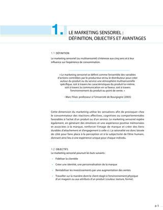 p. 5
LE MARKETING SENSORIEL :
DÉFINITION, OBJECTIFS ET AVANTAGES
1.1 Définition
Le marketing sensoriel (ou multisensoriel) s’intéresse aux cinq sens et à leur
influence sur l’expérience de consommation.
« Le marketing sensoriel se définit comme l’ensemble des variables
d’actions contrôlées par le producteur et/ou le distributeur pour créer
autour du produit ou du service une atmosphère multisensorielle
spécifique, soit à travers les caractéristiques du produit lui-même,
soit à travers la communication en sa faveur, soit à travers
l’environnement du produit au point de vente. »
- Marc Filser, professeur à l’Université de Bourgogne (2003)
Cette dimension du marketing utilise les sensations afin de provoquer chez
le consommateur des réactions affectives, cognitives ou comportementales
favorables à l’achat d’un produit ou d’un service. Le marketing sensoriel espère
également, en générant des émotions et une expérience positive mémorisées
et associées à la marque, renforcer l’image de marque et créer des liens
durables d’attachement et d’engagement à celle-ci. La rationalité est donc laissée
de côté pour faire place à la perception et à la subjectivité de l’être humain,
donnant ainsi lieu à une expérience unique pour chaque individu.
1.2 Objectifs
Le marketing sensoriel poursuit les buts suivants :
•	 Fidéliser la clientèle
•	 Créer une identité, une personnalisation de la marque
•	 Rentabiliser les investissements par une augmentation des ventes
•	 Travailler sur la manière dont le client réagit à l’environnement physique
d’un magasin ou aux attributs d’un produit (couleur, texture, forme).
1.
 