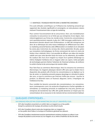 p. 6
Quelques statistiques…
Un sondage réalisé par Léger Marketing en juillet 2008 révèle que :
•	 44 % des Canadiens ressentent un confort dans un magasin ou un lieu public
lorsqu’il y a présence de musique, de senteurs ou de stimuli visuels.
•	 64 % des Canadiens disent rester plus longtemps dans un magasin ou
un lieu public dont l’odeur, la musique et l’ambiance générale leur plaisent.
•	 59 % des Canadiens mentionnent associer spontanément certaines musiques ou odeurs à une
marque de produits ou de services ou à un magasin, et ce, même à l’extérieur du lieu de vente.
1.3 Avantages : pourquoi investir dans le marketing sensoriel?
À la suite d’études scientifiques sur l’influence du marketing sensoriel qui
rapportent des résultats significatifs et convergents, on note plusieurs raisons
motivant l’investissement dans ce type de marketing.
Pour contrer l’accroissement de la concurrence. Avec une mondialisation
croissante, la concurrence ne se limite pas aux entreprises d’une région, mais
s’étend également aux firmes du monde entier. Comme les consommateurs
sont quotidiennement exposés à plus de 3 000 messages publicitaires, ils
deviennent distraits devant tant d’informations. Le défi des entreprises est
donc de se démarquer de cette masse médiatique en différenciant leur offre.
Le marketing sensoriel favorise cette différenciation en éveillant et en stimulant
les zones plus instinctives du cerveau des clients potentiels. De plus, grâce
aux innovations technologiques, les firmes connaissent de moins en moins de
limites à leur créativité. Ainsi, il est possible de diffuser une odeur de manière
subtile sans que cette dernière laisse de traces sur les vêtements, de modifier
les couleurs des murs d’un magasin au moyen d’un système d’éclairage ou
même d’adapter l’ambiance de ce magasin selon ses rayons. Cette panoplie
de technologies permet d’attirer l’attention de l’éventuel acheteur, de renforcer
le confort d’achat et de communiquer de manière ciblée.
Pour faire face au commerce électronique. Avec la croissance du commerce
électronique, les magasins physiques doivent offrir plus que la simple mise à
disposition des produits afin d’inciter les consommateurs à se déplacer sur le
lieu de vente. Le marketing sensoriel propose davantage en stimulant le plaisir
des sens, ce que le commerce par Internet n’offre pas encore : toucher le
produit, se détendre dans un fauteuil, déguster, sentir, s’imprégner de
l’ambiance d’un lieu.
Pour combler les besoins sensoriels des consommateurs. Les consomma-
teurs contemporains sont à la recherche d’expériences d’achat agréables et
stimulantes. Le marketing sensoriel, en exploitant les cinq sens, permet aux
entreprises de transformer leur offre afin qu’elle devienne un moyen pour les
consommateurs de se ressourcer et de s’extraire de leur environnement habituel.
 