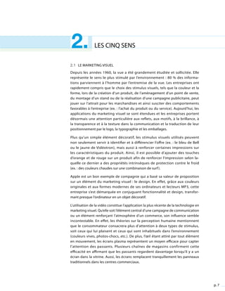 p. 7
LES CINQ SENS2.
2.1 Le marketing visuel
Depuis les années 1960, la vue a été grandement étudiée et sollicitée. Elle
représente le sens le plus stimulé par l’environnement : 80 % des informa-
tions parviennent à l’homme par l’entremise de la vue. Les entreprises ont
rapidement compris que le choix des stimulus visuels, tels que la couleur et la
forme, lors de la création d’un produit, de l’aménagement d’un point de vente,
du montage d’un stand ou de la réalisation d’une campagne publicitaire, peut
jouer sur l’attrait pour les marchandises et ainsi susciter des comportements
favorables à l’entreprise (ex. : l’achat du produit ou du service). Aujourd’hui, les
applications du marketing visuel se sont étendues et les entreprises portent
désormais une attention particulière aux reflets, aux motifs, à la brillance, à
la transparence et à la texture dans la communication et la traduction de leur
positionnement par le logo, la typographie et les emballages.
Plus qu’un simple élément décoratif, les stimulus visuels utilisés peuvent
non seulement servir à identifier et à différencier l’offre (ex. : le bleu de Bell
ou le jaune de Vidéotron), mais aussi à renforcer certaines impressions sur
les caractéristiques du produit. Ainsi, il est possible d’ajouter des touches
d’orange et de rouge sur un produit afin de renforcer l’impression selon la-
quelle ce dernier a des propriétés intrinsèques de protection contre le froid
(ex. : des couleurs chaudes sur une combinaison de surf).
Apple est un bon exemple de compagnie qui a basé sa valeur de proposition
sur un élément du marketing visuel : le design. En effet, grâce aux couleurs
originales et aux formes modernes de ses ordinateurs et lecteurs MP3, cette
entreprise s’est démarquée en conjuguant fonctionnalité et design, transfor-
mant presque l’ordinateur en un objet décoratif.
L’utilisation de la vidéo constitue l’application la plus récente de la technologie en
marketing visuel. Qu’elle soit l’élément central d’une campagne de communication
ou un élément renforçant l’atmosphère d’un commerce, son influence semble
incontestable. En effet, les théories sur la perception humaine mentionnent
que le consommateur consacrera plus d’attention à deux types de stimulus,
soit ceux qui lui plaisent et ceux qui sont inhabituels dans l’environnement
(couleurs vives, photos-chocs, etc.). De plus, l’œil étant attiré par tout élément
en mouvement, les écrans plasma représentent un moyen efficace pour capter
l’attention des passants. Plusieurs chaînes de magasins confirment cette
efficacité en affirmant que les passants regardent davantage lorsqu’il y a un
écran dans la vitrine. Aussi, les écrans remplacent tranquillement les panneaux
traditionnels dans les centres commerciaux.
 
