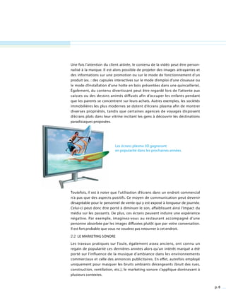 p. 8
Une fois l’attention du client attirée, le contenu de la vidéo peut être person-
nalisé à la marque. Il est alors possible de projeter des images attrayantes et
des informations sur une promotion ou sur le mode de fonctionnement d’un
produit (ex. : des capsules interactives sur le mode d’emploi d’une cloueuse ou
le mode d’installation d’une hotte en bois présentées dans une quincaillerie).
Également, du contenu divertissant peut être regardé lors de l’attente aux
caisses ou des dessins animés diffusés afin d’occuper les enfants pendant
que les parents se concentrent sur leurs achats. Autres exemples, les sociétés
immobilières les plus modernes se dotent d’écrans plasma afin de montrer
diverses propriétés, tandis que certaines agences de voyages disposent
d’écrans plats dans leur vitrine incitant les gens à découvrir les destinations
paradisiaques proposées.
Toutefois, il est à noter que l’utilisation d’écrans dans un endroit commercial
n’a pas que des aspects positifs. Ce moyen de communication peut devenir
désagréable pour le personnel de vente qui y est exposé à longueur de journée.
Celui-ci peut donc être porté à diminuer le son, affaiblissant ainsi l’impact du
média sur les passants. De plus, ces écrans peuvent induire une expérience
négative. Par exemple, imaginez-vous au restaurant accompagné d’une
personne absorbée par les images diffusées plutôt que par votre conversation.
Il est fort probable que vous ne voudrez pas retourner à cet endroit.
2.2 Le marketing sonore
Les travaux pratiques sur l’ouïe, également assez anciens, ont connu un
regain de popularité ces dernières années alors qu’un intérêt marqué a été
porté sur l’influence de la musique d’ambiance dans les environnements
commerciaux et celle des annonces publicitaires. En effet, autrefois employé
uniquement pour masquer les bruits ambiants dérangeants (bruit des rues,
construction, ventilation, etc.), le marketing sonore s’applique dorénavant à
plusieurs contextes.
Les écrans plasma 3D gagneront
en popularité dans les prochaines années.
 