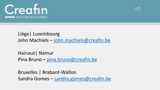 Liège| Luxembourg
John Machiels – john.machiels@creafin.be
Hainaut| Namur
Pina Bruno – pina.bruno@creafin.be
Bruxelles | Brabant-Wallon
Sandra Gomes – sandra.gomes@creafin.be
PLUS LOIN QUE LE CREDIT
 