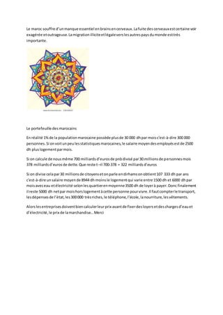 Le maroc souffre d’unmanque essentiel enbrainsencerveaux.Lafuite descerveauxestcertaine voir
exagérée etoutrageuse.Lamigrationilliciteetlégaleverslesautrespaysdumonde esttrès
importante.
Le portefeuille desmarocains
En réalité 1%de la populationmarocaine possède plusde 30 000 dhpar moisc'est-à-dire 300 000
personnes.Si onvoitunpeulesstatistiquesmarocaines,le salaire moyendesemployésestde 2500
dh pluslogementparmois.
Si on calcule de nousmême 700 milliardsd’eurosde pnbdivisé par30 millionsde personnesmois
378 milliardsd’eurosde dette.Que reste t –il 700-378 = 322 milliardsd’euros
Si on divise celapar30 millionsde citoyensetonparle endirhamsonobtient107 333 dh par ans
c'est-à-dire unsalaire moyende 8944 dh moinsle logementqui varie entre 1500 dh et 6000 dhpar
moisaveceau etélectricité selonlesquartierenmoyenne3500 dh de loyerà payer.Donc finalement
il reste 5000 dh netpar moishorslogementàcette personne pourvivre.Il fautcompterle transport,
lesdépensesde l’état,les300000 trèsriches,le téléphone,l’école,lanourriture,lesvêtements.
Alorslesentreprisesdoiventbiencalculerleurprix avantde fixerdesloyersetdeschargesd’eauet
d’électricité,le prix de lamarchandise…Merci
 