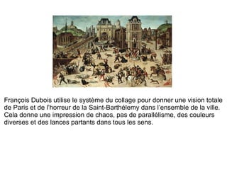 François Dubois utilise le système du collage pour donner une vision totale de Paris et de l’horreur de la Saint-Barthélemy dans l’ensemble de la ville. Cela donne une impression de chaos, pas de parallélisme, des couleurs diverses et des lances partants dans tous les sens. 