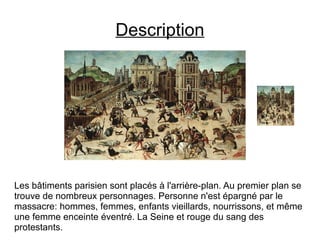 Description Les bâtiments parisien sont placés à l'arrière-plan. Au premier plan se trouve de nombreux personnages. Personne n'est épargné par le massacre: hommes, femmes, enfants vieillards, nourrissons, et même une femme enceinte éventré. La Seine et rouge du sang des protestants. 