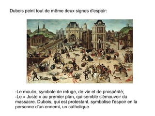 Dubois peint tout de même deux signes d'espoir: -Le moulin, symbole de refuge, de vie et de prospérité; -Le « Juste » au premier plan, qui semble s'émouvoir du massacre. Dubois, qui est protestant, symbolise l'espoir en la personne d'un ennemi, un catholique. 
