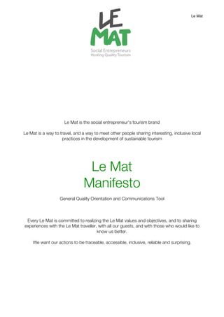 Le Mat




                     Le Mat is the social entrepreneur’s tourism brand

Le Mat is a way to travel, and a way to meet other people sharing interesting, inclusive local
                    practices in the development of sustainable tourism




                                Le Mat
                               Manifesto
                   General Quality Orientation and Communications Tool



 Every Le Mat is committed to realizing the Le Mat values and objectives, and to sharing
experiences with the Le Mat traveller, with all our guests, and with those who would like to
                                      know us better.

     We want our actions to be traceable, accessible, inclusive, reliable and surprising.
 