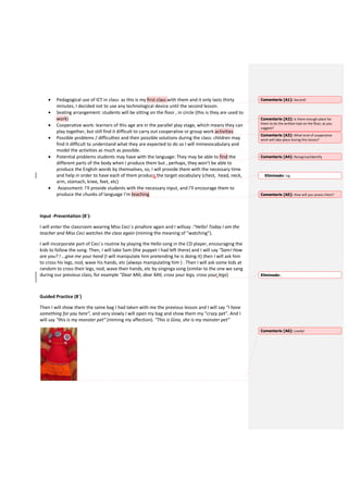 • Pedagogical use of ICT in class: as this is my first class with them and it only lasts thirty
minutes, I decided not to use any technological device until the second lesson.
• Seating arrangement: students will be sitting on the floor , in circle (this is they are used to
work)
• Cooperative work: learners of this age are in the parallel play stage, which means they can
play together, but still find it difficult to carry out cooperative or group work activities
• Possible problems / difficulties and their possible solutions during the class: children may
find it difficult to understand what they are expected to do so I will mimevocabulary and
model the activities as much as possible.
• Potential problems students may have with the language: They may be able to find the
different parts of the body when I produce them but , perhaps, they won’t be able to
produce the English words by themselves, so, I will provide them with the necessary time
and help in order to have each of them produce the target vocabulary (chest, head, neck,
arm, stomach, knee, feet, etc)
• Assessment: I’ll provide students with the necessary input, and I’ll encourage them to
produce the chunks of language I’m teaching
Input -Presentation (8´)-
I will enter the classroom wearing Miss Ceci´s pinafore again and I willsay :“Hello! Today I am the
teacher and Miss Ceci watches the class again (miming the meaning of “watching”).
I will incorporate part of Ceci´s routine by playing the Hello song in the CD player, encouraging the
kids to follow the song. Then, I will take Sam (the puppet I had left there) and I will say “Sam! How
are you? ! …give me your hand (I will manipulate him pretending he is doing it) then I will ask him
to cross his legs, nod, wave his hands, etc (always manipulating him ) . Then I will ask some kids at
random to cross their legs, nod, wave their hands, etc by singinga song (similar to the one we sang
during our previous class, for example “Dear Mili, dear Mili, cross your legs, cross your legs)
Guided Practice (8´)
Then I will show them the same bag I had taken with me the previous lesson and I will say “I have
something for you here”, and very slowly I will open my bag and show them my “crazy pet”. And I
will say “this is my monster pet” (miming my affection). “This is Gina, she is my monster pet”
Comentario [A1]: Second!
Comentario [A2]: Is there enough place for
them to do the written task on the floor, as you
suggest?
Comentario [A3]: What kind of cooperative
work will take place during this lesson?
Comentario [A4]: Recognise/identify
Eliminado: ing
Comentario [A5]: How will you assess them?
Eliminado: ,
Comentario [A6]: Lovely!
 