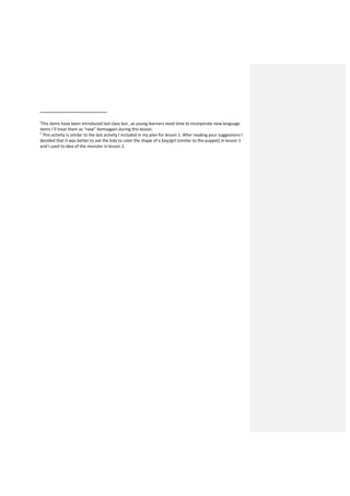 i
This items have been introduced last class but , as young learners need time to incorporate new language
items I´ll treat them as “new” itemsagain during this lesson.
ii
This activity is similar to the last activity I included in my plan for lesson 1. After reading your suggestions I
decided that it was better to ask the kids to color the shape of a boy/girl (similar to the puppet) in lesson 1
and I used to idea of the monster in lesson 2.
 