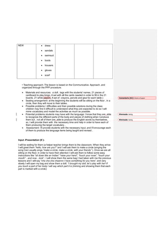 NEW • dress
• sandals
• swimsuit
• boots
• trousers
• gloves
• scarf
• Teaching approach: The lesson is based on the Communicative Approach, and
organized through the PPP procedure.
• Materials and resources: a doll , tags with the students' names. 21 pieces of
cardboard to play bingo. A set with all the cards needed in order to fill in the 21
boards. 21 white papers. A set of crayons, pencils and glue for each table )
• Seating arrangement: at the beginning the students will be sitting on the floor , in a
circle, then they will move to their tables .
• Possible problems / difficulties and their possible solutions during the class:
children may find it difficult to understand what they are expected to do so I will
mime vocabulary and model the activities as much as possible.
• Potential problems students may have with the language: I know that they are able
to recognize the different parts of the body and pieces of clothing when I produce
them but , not all of them are able to produce the English words by themselves,
so, I will provide them with the necessary time and help in order to have each of
them producing the target vocabulary .
• Assessment: I’ll provide students with the necessary input, and I’ll encourage each
of them to produce the language items being taught and revised .
Input -Presentation (8´)-
I will be waiting for them (a helper teacher brings them to the classroom. When they arrive
I will greet them “hello, how are you?” and I will ask them to make a circle (singing the
song Ceci usually sings “make a circle, make a circle, with your friends” ). Once we are all
sitting on the floor, in order to have their attention I will ask them to follow some easy
instructions like “sit down like an Indian” “raise your hand”, “touch your nose”, “touch your
mouth”…and now…look”.. I will show them the same bag I had taken with me the previous
lessons and I will say “cha cha cha chaannn I have something for you here”, and very
slowly I will open my bag and show them a doll. “I brought my doll, let´s play with her! If
you touch a part of her body I will say which part it is (miming and showing them that each
part is marked with a circle):
Comentario [A1]: Sheets of paper
Eliminado: being
Eliminado: being
 
