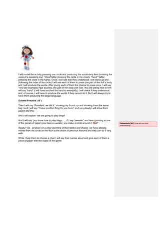 I will model the activity pressing one circle and producing the vocabulary item (imitating the
voice of a speaking toy) “chest”(after pressing the circle in the chest), “hand” ”(after
pressing the circle in the hand). Once I can see that they understood I will stand up and –
(following the order of the circle) I will ask each of them to press one part of the doll´s body
and I will produce the words. After giving each of them the chance to press once, I will say
“now (for example) Pipe touches one part of her body and Toto -the one sitting next to him-
will say “hand” (I will have touched the hand to exemplify). I will check if they understood
and, of course, I will have to produce the words if they cannot do it. But I will always try to
have them producing the target language.
Guided Practice (10´)
Then I will say “Excellent, we did it “ showing my thumb up and showing them the same
bag I and I will say “I have another thing for you here”, and very slowly I will show them
papers like this:
And I will explain “we are going to play bingo!
And I will say “you know how to play bingo….. If I say “sweater” and here (pointing at one
of the pieces of paper) you have a sweater, you make a circle around it. Yes?
Ready? Ok , sit down on a chair (pointing at their tables and chairs) -we have already
moved from the circle on the floor to the chairs in previous lessons and they can do it very
well-
While I help them to choose a chair I will say their names aloud and give each of them a
piece of paper with the board of the game:
Comentario [A2]: How will you check
understanding?
 