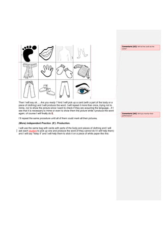 Then I will say ok…. Are you ready ? And I will pick up a card (with a part of the body or a
piece of clothing) and I will produce the word. I will repeat it more than once, trying not to
mime, nor to show the picture since I want to check if they are acquiring the language…if I
see that it is necessary to mime or even to show them the picture while I produce the word
again, of course I will finally do it.
I´ll repeat the same procedure until all of them could mark all their pictures.
(More) independent Practice (6’). Production.
I will use the same bag with cards with parts of the body and pieces of clothing and I will
ask each student to pick up one and produce the word (if they cannot do it I will help them)
and I will say “keep it” and I will help them to stick it on a piece of white paper like this:
Comentario [A3]: Will all the cards be the
same?
Comentario [A4]: Will you monitor their
performance?
 