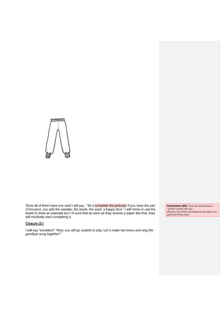 Once all of them have one card I will say : “let´s complete the pictures! if you have the pair
of trousers, you add the sweater, the boots, the scarf, a happy face”. I will mime or use the
board to draw an example but I´m sure that as soon as they receive a paper like that, they
will intuitively start completing it.
Closure (2’)
I will say “excellent!” “Now, you will go outside to play. Let´s make two trains and sing the
goodbye song together!”
Comentario [A5]: They have already done a
“written” activity with you.
Why don´t you foster oral production by means of a
game with those cards?
 