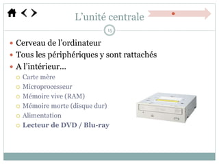 L’unité centrale
 Cerveau de l’ordinateur
 Tous les périphériques y sont rattachés
 A l’intérieur…
 Carte mère
 Microprocesseur
 Mémoire vive (RAM)
 Mémoire morte (disque dur)
 Alimentation
 Lecteur de DVD / Blu-ray
15
 