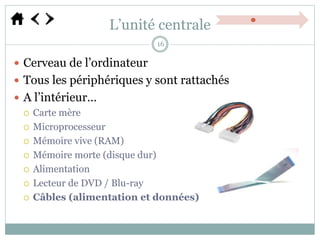 L’unité centrale
 Cerveau de l’ordinateur
 Tous les périphériques y sont rattachés
 A l’intérieur…
 Carte mère
 Microprocesseur
 Mémoire vive (RAM)
 Mémoire morte (disque dur)
 Alimentation
 Lecteur de DVD / Blu-ray
 Câbles (alimentation et données)
16
 