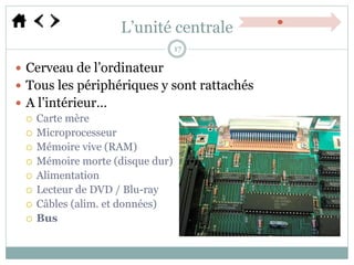 L’unité centrale
 Cerveau de l’ordinateur
 Tous les périphériques y sont rattachés
 A l’intérieur…
 Carte mère
 Microprocesseur
 Mémoire vive (RAM)
 Mémoire morte (disque dur)
 Alimentation
 Lecteur de DVD / Blu-ray
 Câbles (alim. et données)
 Bus
17
 