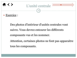 L’unité centrale
 Exercice :
Des photos d’intérieur d’unités centrales vont
suivre. Vous devrez entourer les différents
composants vus et les nommer.
Attention, certaines photos ne font pas apparaitre
tous les composants.
18
 