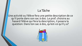 LaTâche
Une activité ou l’élève fera une petite description de ce
qu’il porte dans son sac à dos. Le prof. choisira au
hasard l’élève qui fera la description, il posera la
question: Dans ton sac à dos, qu’est-ce qu’il y a?
 