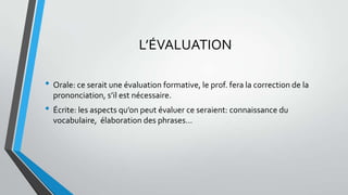 L’ÉVALUATION
• Orale: ce serait une évaluation formative, le prof. fera la correction de la
prononciation, s’il est nécessaire.
• Écrite: les aspects qu’on peut évaluer ce seraient: connaissance du
vocabulaire, élaboration des phrases…
 