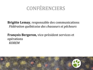 CONFÉRENCIERS	
  
Brigitte	
  Lemay,	
  responsable	
  des	
  communications	
  
	
  	
  Fédération	
  québécoise	
  des	
  chasseurs	
  et	
  pêcheurs	
  

	
  
François	
  Bergeron,	
  vice-­‐président	
  services	
  et	
  
opérations	
  
	
  	
  KOREM	
  

 
