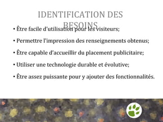 IDENTIFICATION	
  DES	
  
BESOINS	
  
• 	
  Être	
  facile	
  d’utilisation	
  pour	
  les	
  visiteurs;	
  
	
  

• 	
  Permettre	
  l’impression	
  des	
  renseignements	
  obtenus;	
  
	
  

• 	
  Être	
  capable	
  d’accueillir	
  du	
  placement	
  publicitaire;	
  
	
  

• 	
  Utiliser	
  une	
  technologie	
  durable	
  et	
  évolutive;	
  
	
  

• 	
  Être	
  assez	
  puissante	
  pour	
  y	
  ajouter	
  des	
  fonctionnalités.	
  

 