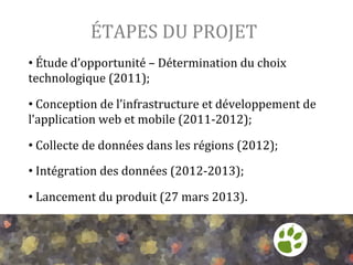 ÉTAPES	
  DU	
  PROJET	
  
• 	
  Étude	
  d’opportunité	
  –	
  Détermination	
  du	
  choix	
  
technologique	
  (2011);	
  
	
  

• 	
  Conception	
  de	
  l’infrastructure	
  et	
  développement	
  de	
  
l’application	
  web	
  et	
  mobile	
  (2011-­‐2012);	
  
	
  

• 	
  Collecte	
  de	
  données	
  dans	
  les	
  régions	
  (2012);	
  
	
  

• 	
  Intégration	
  des	
  données	
  (2012-­‐2013);	
  
	
  

• 	
  Lancement	
  du	
  produit	
  (27	
  mars	
  2013).	
  

 