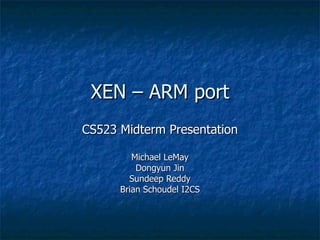 XEN – ARM port
CS523 Midterm Presentation

         Michael LeMay
          Dongyun Jin
        Sundeep Reddy
      Brian Schoudel I2CS
 