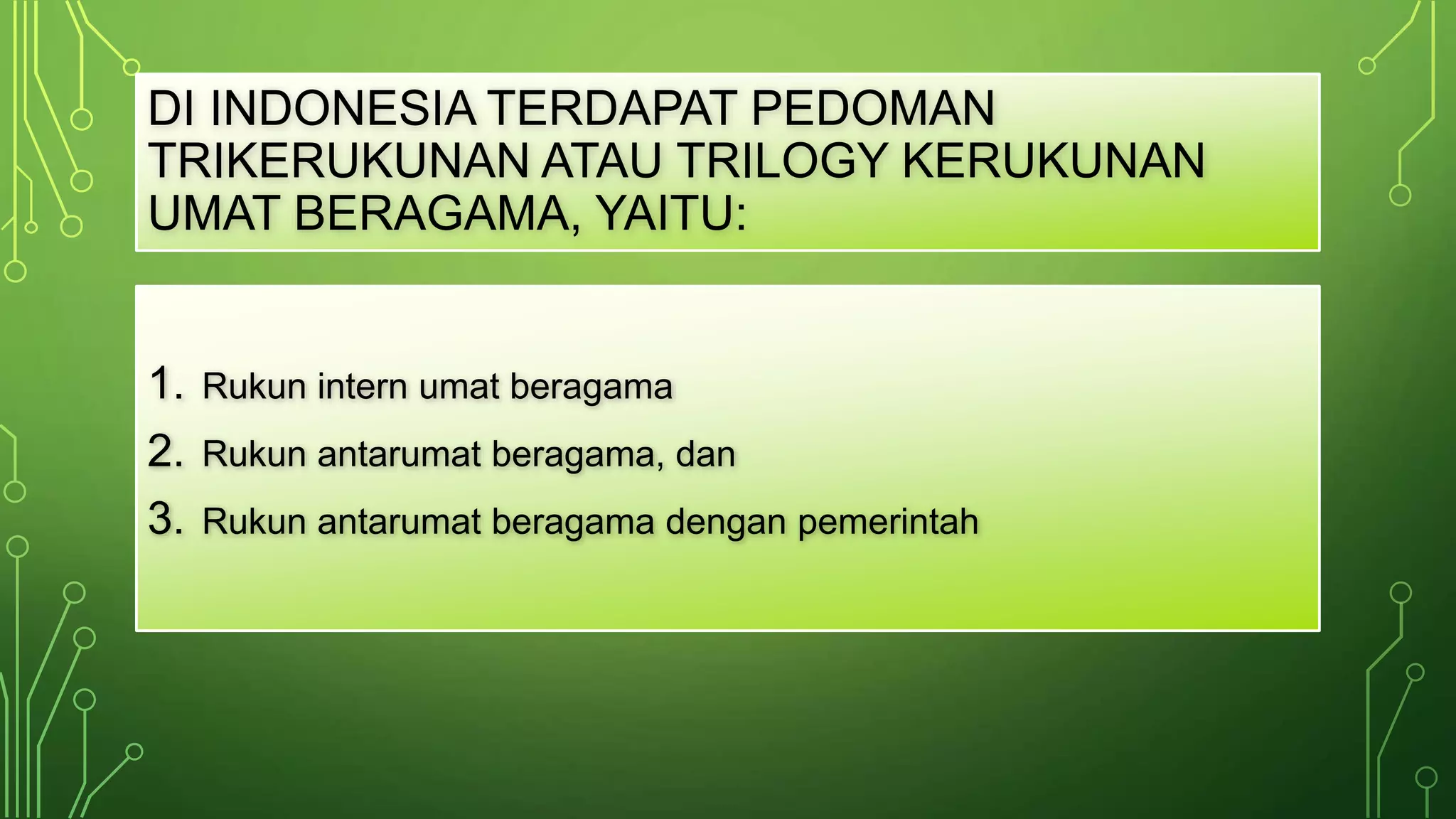 DI INDONESIA TERDAPAT PEDOMAN 
TRIKERUKUNAN ATAU TRILOGY KERUKUNAN 
UMAT BERAGAMA, YAITU: 
1. Rukun intern umat beragama 
2. Rukun antarumat beragama, dan 
3. Rukun antarumat beragama dengan pemerintah 
 